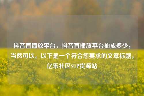 抖音直播放平台	，抖音直播放平台抽成多少，当然可以	。以下是一个符合您要求的文章标题，亿乐社区SUP货源站  第1张