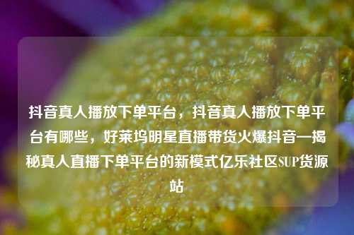抖音真人播放下单平台	，抖音真人播放下单平台有哪些，好莱坞明星直播带货火爆抖音—揭秘真人直播下单平台的新模式亿乐社区SUP货源站  第1张