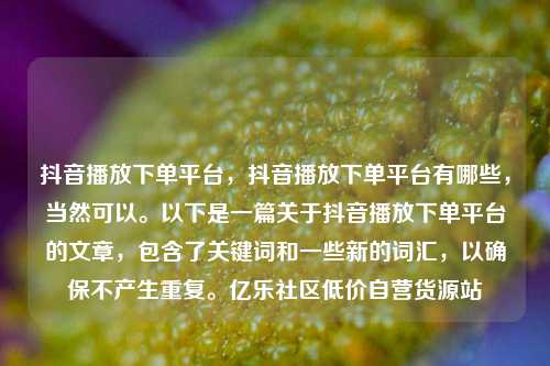 抖音播放下单平台，抖音播放下单平台有哪些，当然可以。以下是一篇关于抖音播放下单平台的文章	，包含了关键词和一些新的词汇，以确保不产生重复	。亿乐社区低价自营货源站  第1张