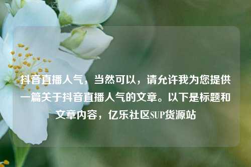 抖音直播人气	，当然可以，请允许我为您提供一篇关于抖音直播人气的文章	。以下是标题和文章内容，亿乐社区SUP货源站  第1张
